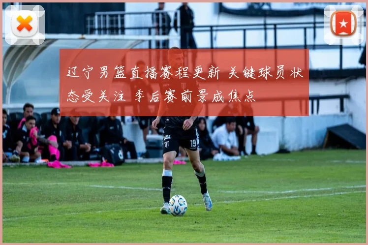 辽宁男篮直播赛程更新 关键球员状态受关注 季后赛前景成焦点