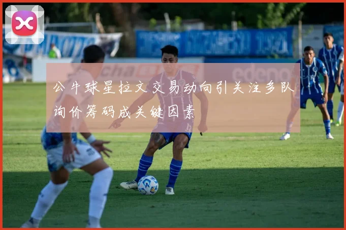 公牛球星拉文交易动向引关注多队询价筹码成关键因素