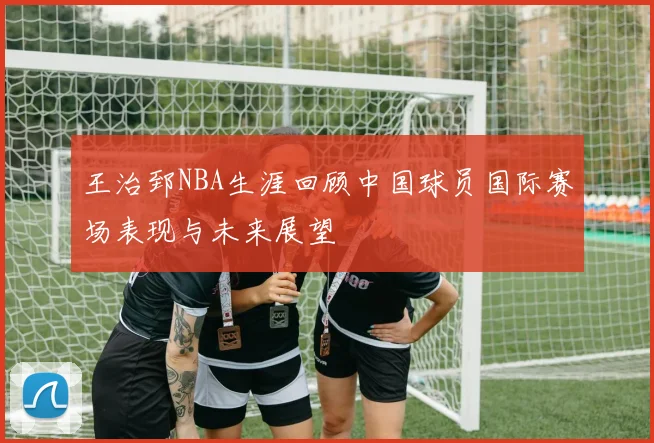 王治郅NBA生涯回顾中国球员国际赛场表现与未来展望