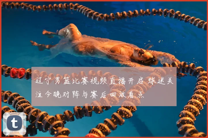 辽宁男篮比赛视频直播开启 球迷关注今晚对阵与赛后回放看点