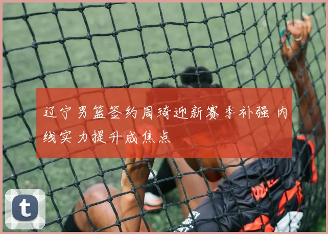 辽宁男篮签约周琦迎新赛季补强 内线实力提升成焦点