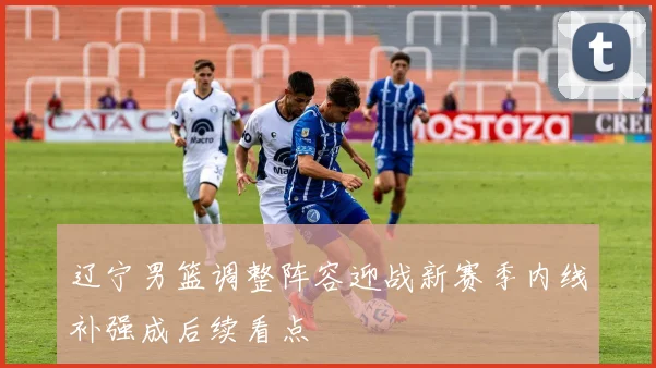 辽宁男篮调整阵容迎战新赛季内线补强成后续看点