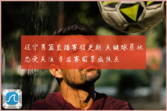 辽宁男篮直播赛程更新 关键球员状态受关注 季后赛前景成焦点