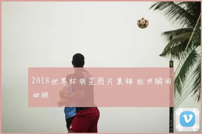 2018世界杯明星图片集锦 经典瞬间回顾