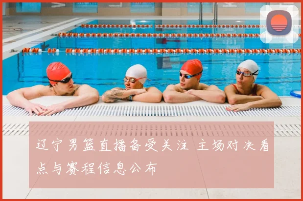 辽宁男篮直播备受关注 主场对决看点与赛程信息公布