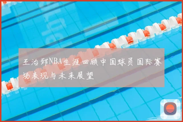 王治郅NBA生涯回顾中国球员国际赛场表现与未来展望