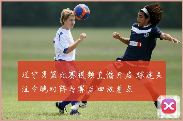 辽宁男篮比赛视频直播开启 球迷关注今晚对阵与赛后回放看点