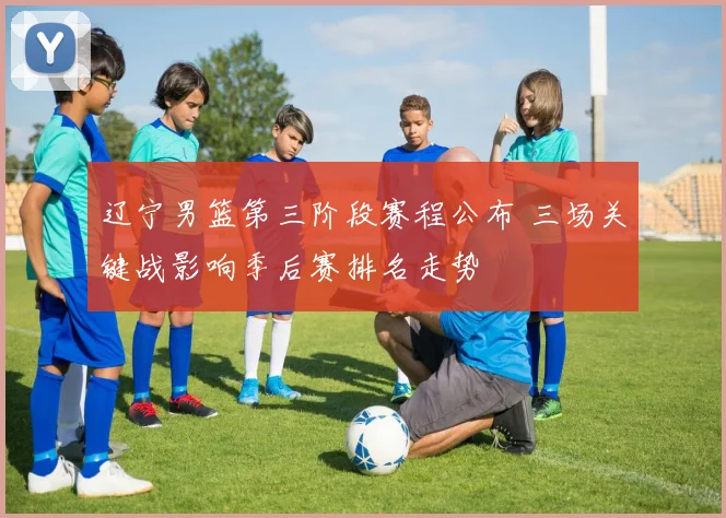 辽宁男篮第三阶段赛程公布 三场关键战影响季后赛排名走势
