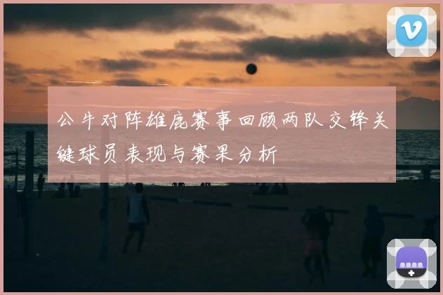公牛对阵雄鹿赛事回顾两队交锋关键球员表现与赛果分析