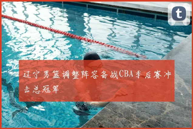 辽宁男篮调整阵容备战CBA季后赛冲击总冠军