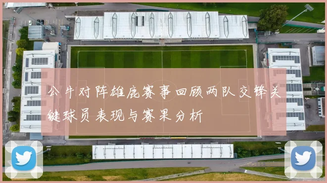 公牛对阵雄鹿赛事回顾两队交锋关键球员表现与赛果分析
