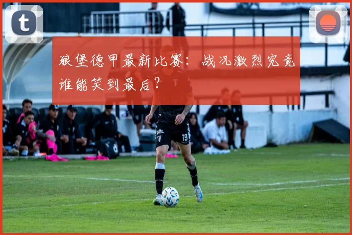 狼堡德甲最新比赛：战况激烈究竟谁能笑到最后？