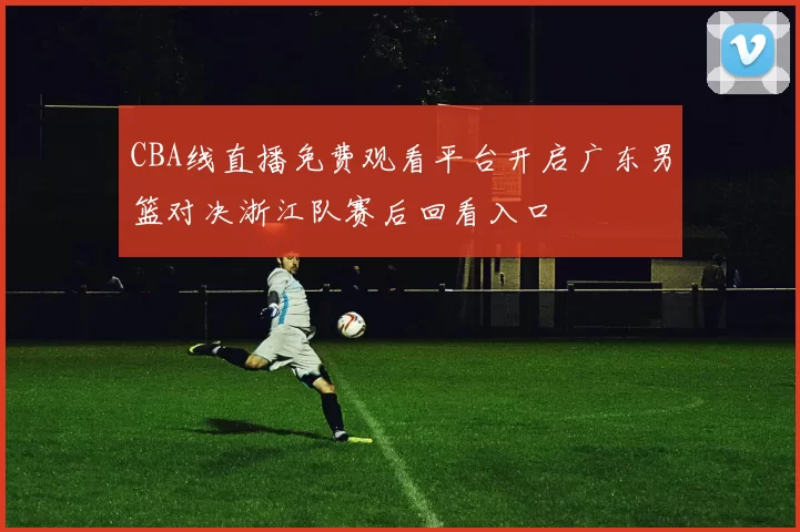 CBA线直播免费观看平台开启广东男篮对决浙江队赛后回看入口