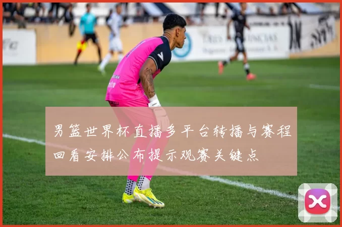 男篮世界杯直播多平台转播与赛程回看安排公布提示观赛关键点