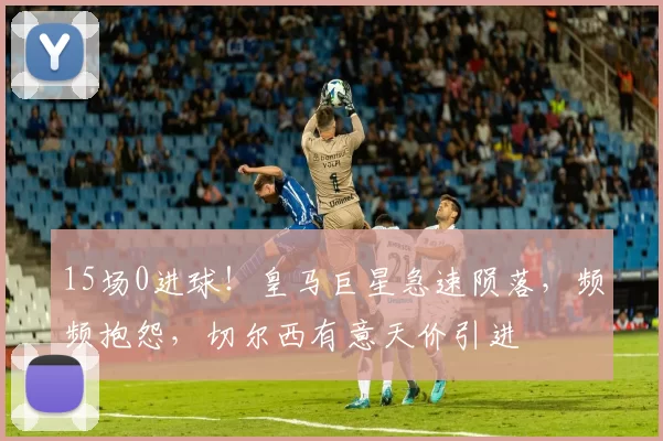 15场0进球！皇马巨星急速陨落，频频抱怨，切尔西有意天价引进