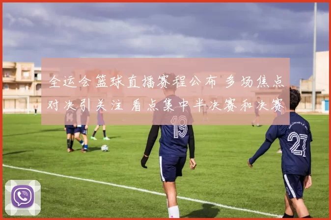 全运会篮球直播赛程公布 多场焦点对决引关注 看点集中半决赛和决赛