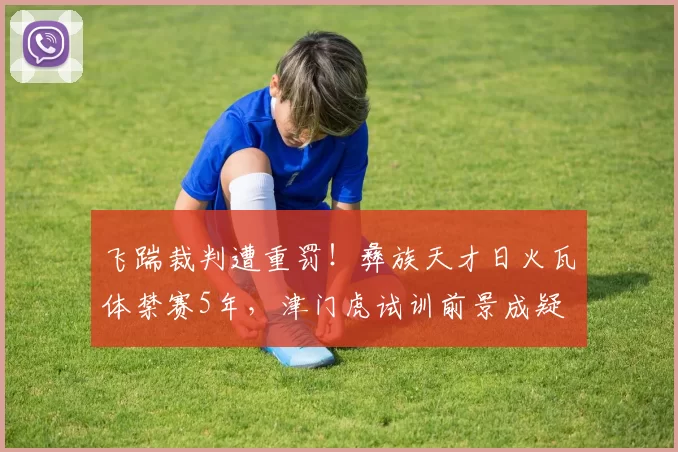 飞踹裁判遭重罚！彝族天才日火瓦体禁赛5年，津门虎试训前景成疑