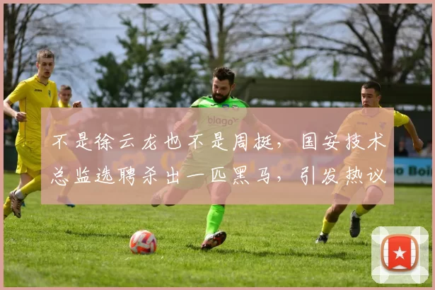 不是徐云龙也不是周挺，国安技术总监选聘杀出一匹黑马，引发热议