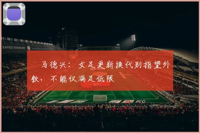 ​马德兴：女足更新换代别指望外教，不能仅满足低限