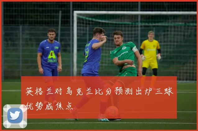 英格兰对乌克兰比分预测出炉三球优势成焦点