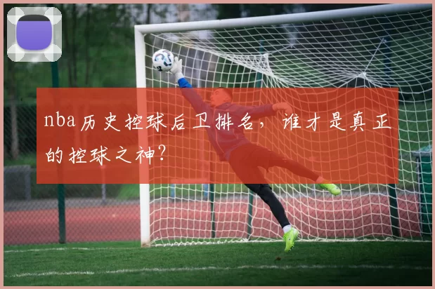 nba历史控球后卫排名，谁才是真正的控球之神？