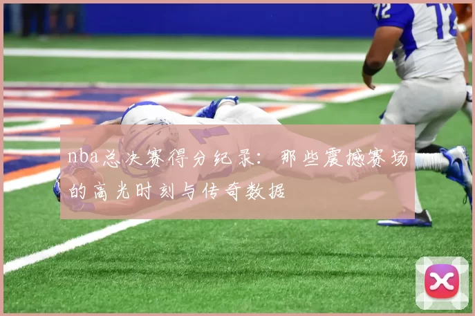 nba总决赛得分纪录：那些震撼赛场的高光时刻与传奇数据