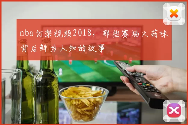 nba打架视频2018，那些赛场火药味背后鲜为人知的故事