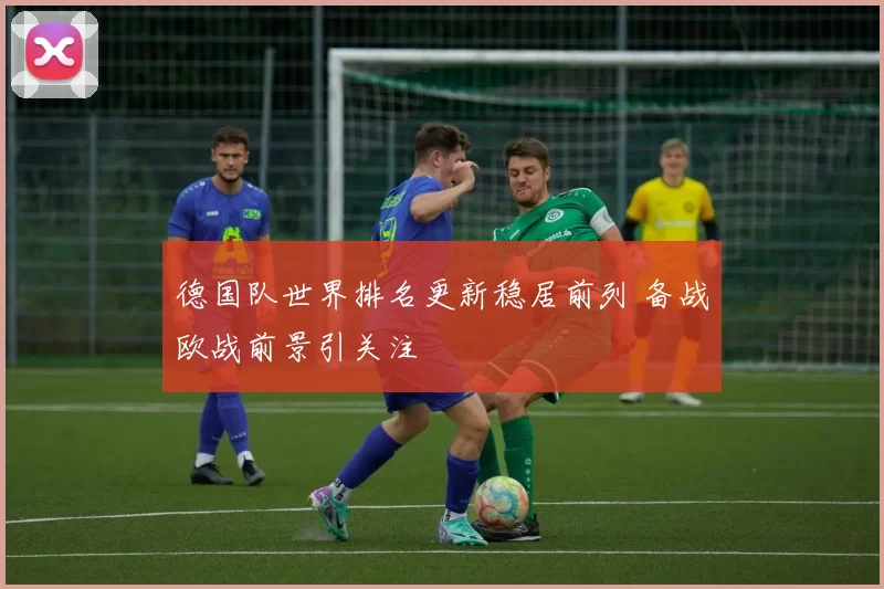 德国队世界排名更新稳居前列 备战欧战前景引关注