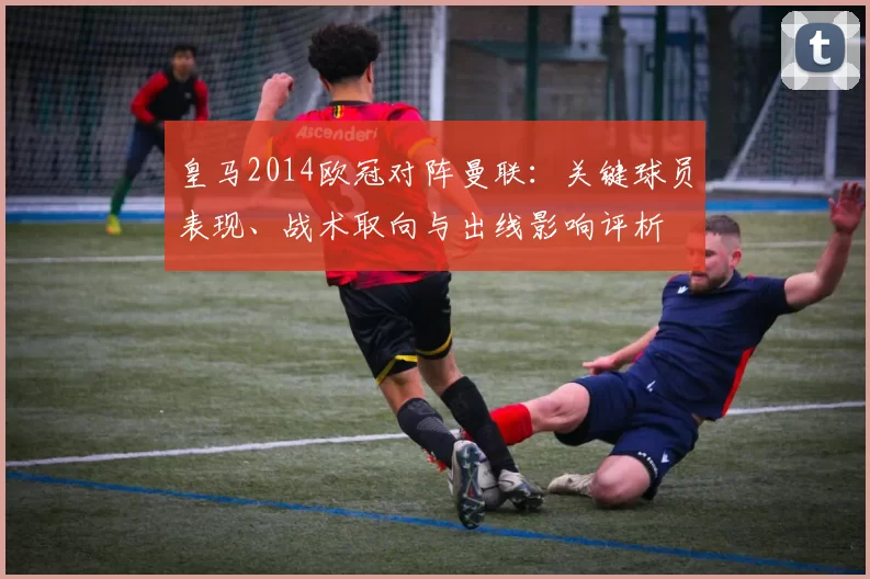 皇马2014欧冠对阵曼联：关键球员表现、战术取向与出线影响评析