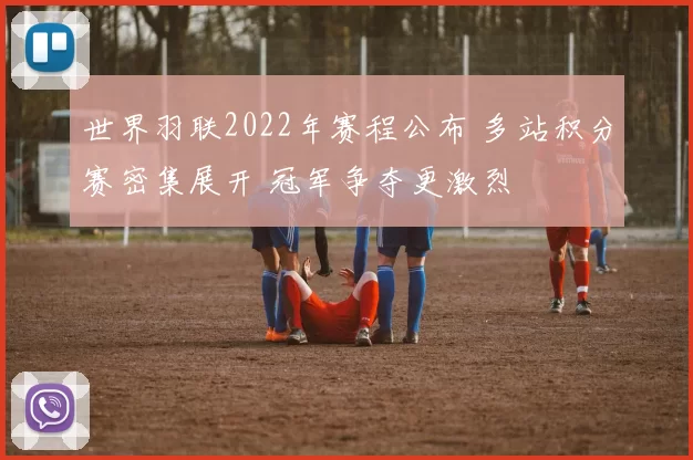 世界羽联2022年赛程公布 多站积分赛密集展开 冠军争夺更激烈