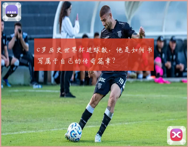 c罗历史世界杯进球数，他是如何书写属于自己的传奇篇章？