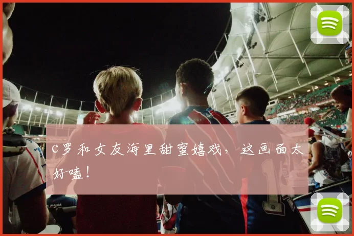 c罗和女友海里甜蜜嬉戏，这画面太好嗑！