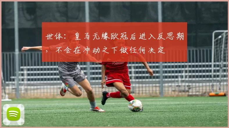 世体：皇马无缘欧冠后进入反思期，不会在冲动之下做任何决定