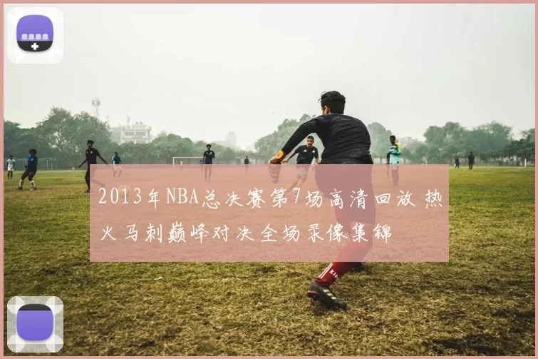 2013年NBA总决赛第7场高清回放 热火马刺巅峰对决全场录像集锦