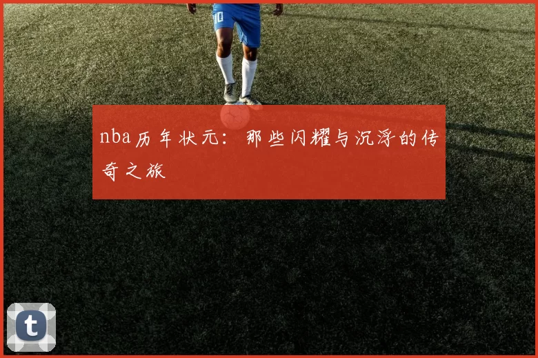 nba历年状元：那些闪耀与沉浮的传奇之旅