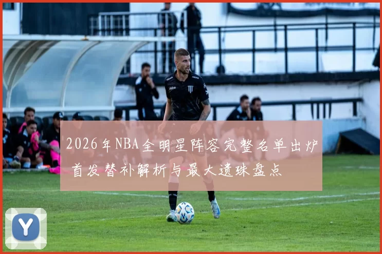 2026年NBA全明星阵容完整名单出炉 首发替补解析与最大遗珠盘点