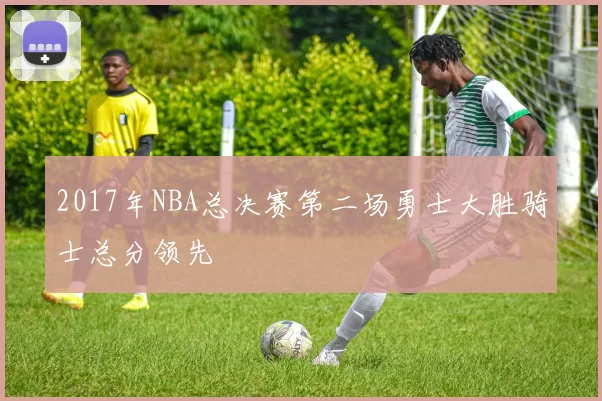 2017年NBA总决赛第二场勇士大胜骑士总分领先