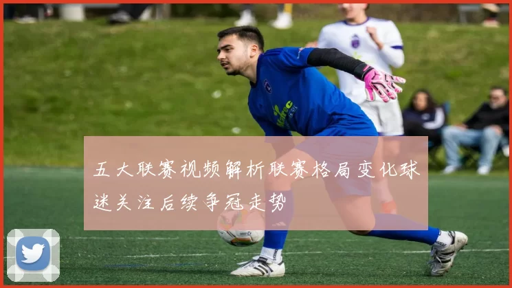 五大联赛视频解析联赛格局变化球迷关注后续争冠走势