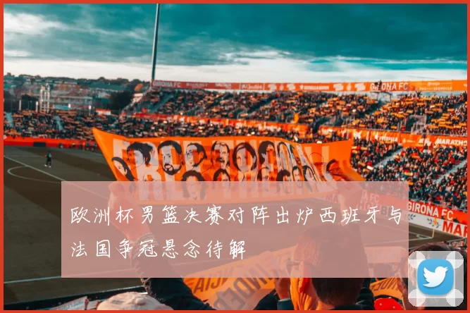 欧洲杯男篮决赛对阵出炉西班牙与法国争冠悬念待解