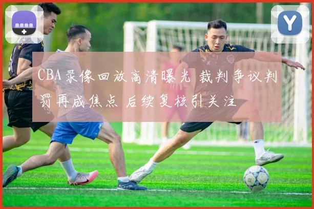 CBA录像回放高清曝光 裁判争议判罚再成焦点 后续复核引关注