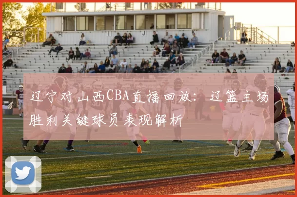 辽宁对山西CBA直播回放：辽篮主场胜利关键球员表现解析