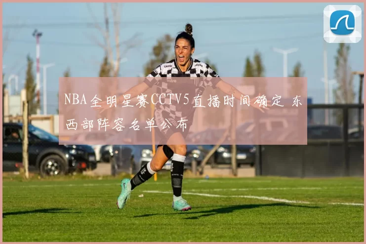 NBA全明星赛CCTV5直播时间确定 东西部阵容名单公布