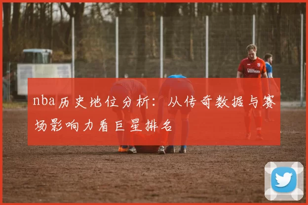 nba历史地位分析：从传奇数据与赛场影响力看巨星排名