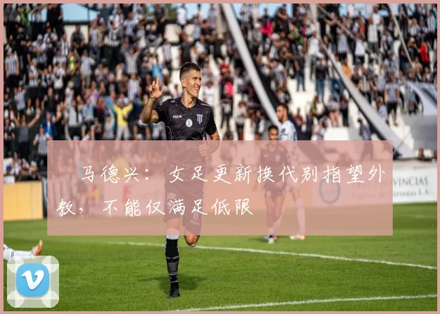 ​马德兴：女足更新换代别指望外教，不能仅满足低限