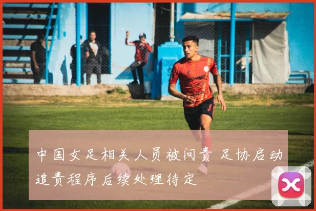 中国女足相关人员被问责 足协启动追责程序后续处理待定