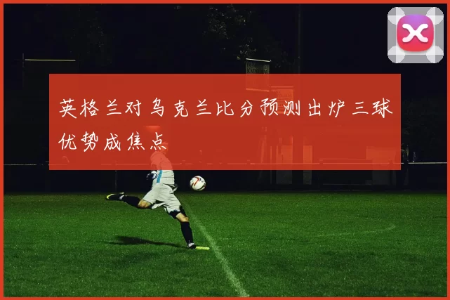 英格兰对乌克兰比分预测出炉三球优势成焦点