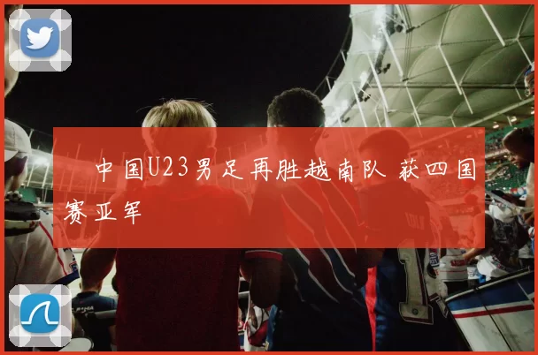 ​中国U23男足再胜越南队 获四国赛亚军