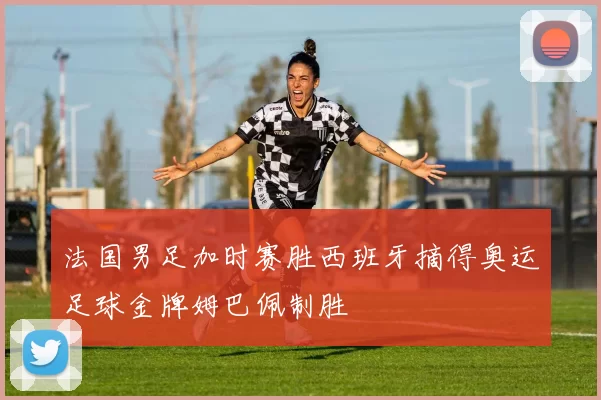 法国男足加时赛胜西班牙摘得奥运足球金牌姆巴佩制胜