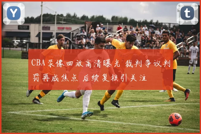 CBA录像回放高清曝光 裁判争议判罚再成焦点 后续复核引关注