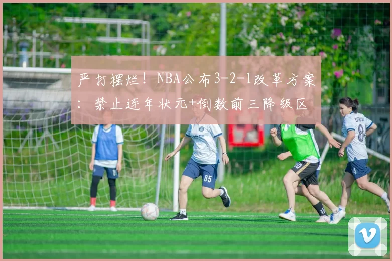 严打摆烂！NBA公布3-2-1改革方案：禁止连年状元+倒数前三降级区